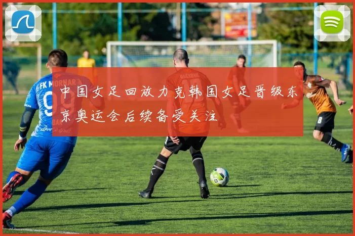 中国女足回放力克韩国女足晋级东京奥运会后续备受关注