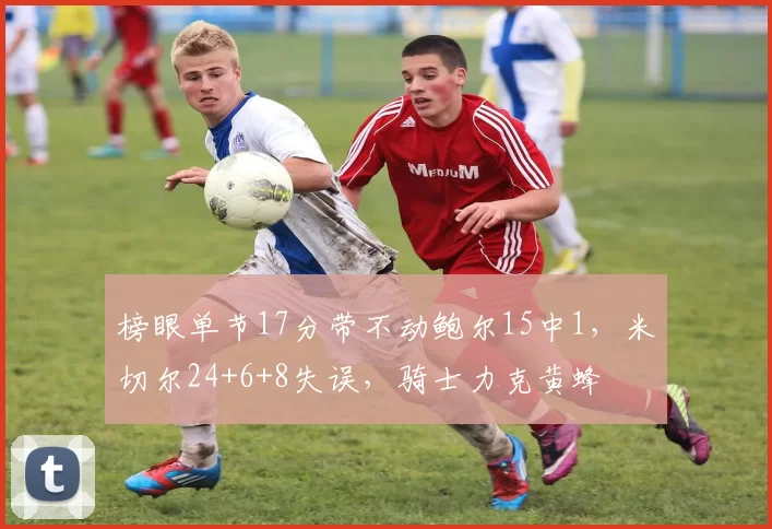 榜眼单节17分带不动鲍尔15中1，米切尔24+6+8失误，骑士力克黄蜂