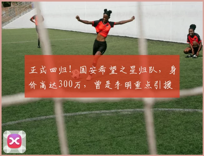 正式回归!国安希望之星归队,身价高达300万,曾是李明重点引援