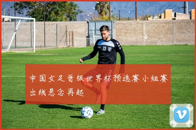 中国女足晋级世界杯预选赛小组赛出线悬念再起