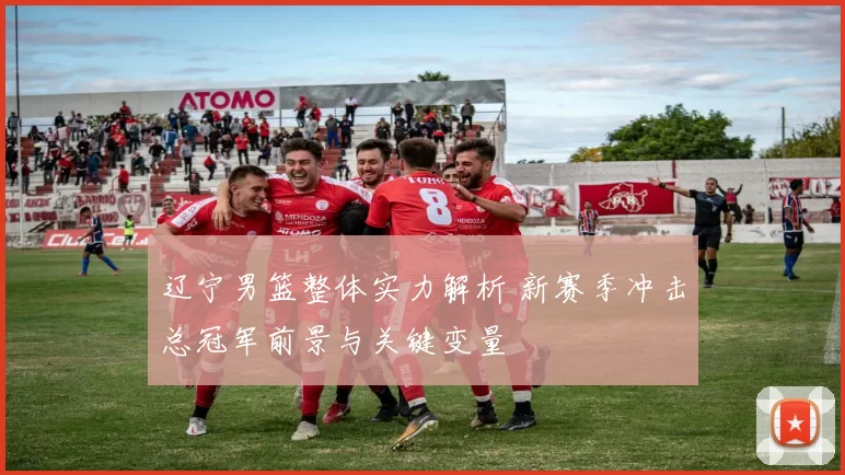 辽宁男篮整体实力解析 新赛季冲击总冠军前景与关键变量