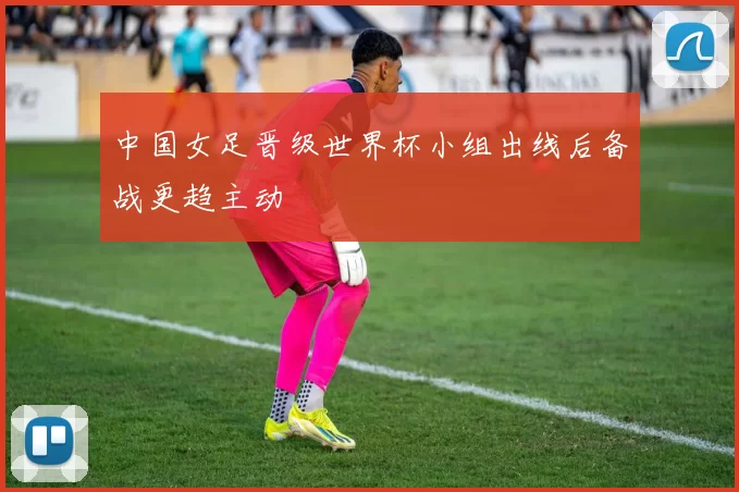 中国女足晋级世界杯小组出线后备战更趋主动