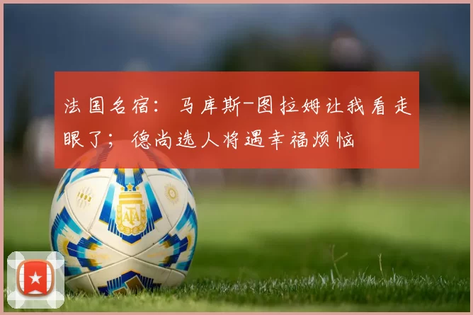 法国名宿：马库斯-图拉姆让我看走眼了；德尚选人将遇幸福烦恼