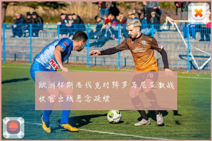 欧洲杯斯洛伐克对阵罗马尼亚激战收官出线悬念延续