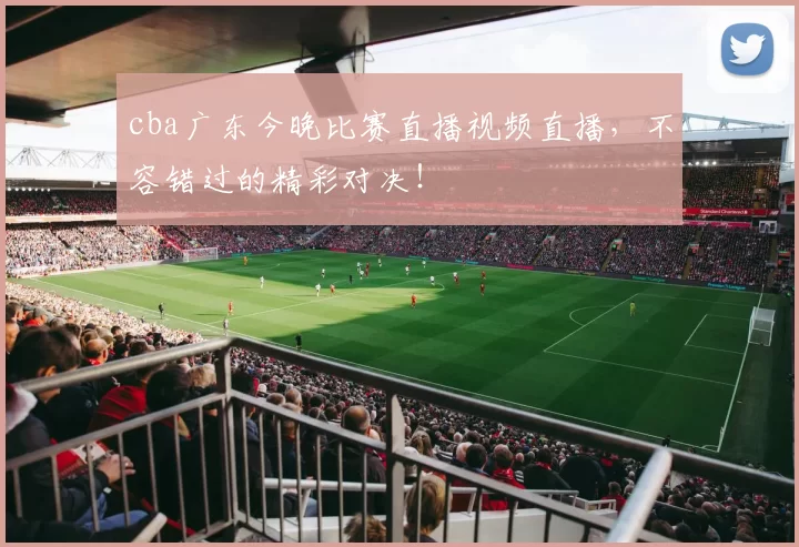 cba广东今晚比赛直播视频直播，不容错过的精彩对决！