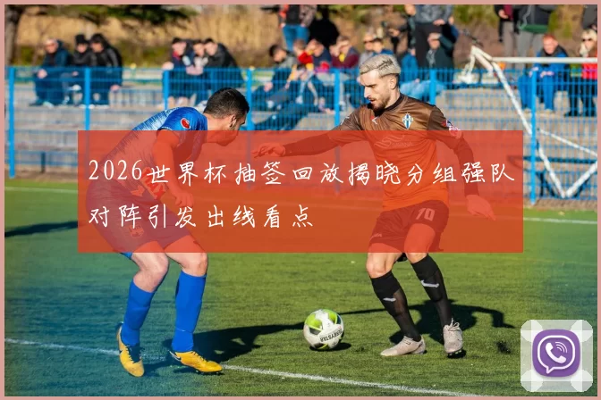 2026世界杯抽签回放揭晓分组强队对阵引发出线看点