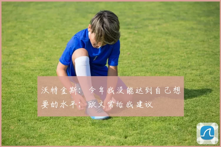 沃特金斯：今年我没能达到自己想要的水平；欧文常给我建议