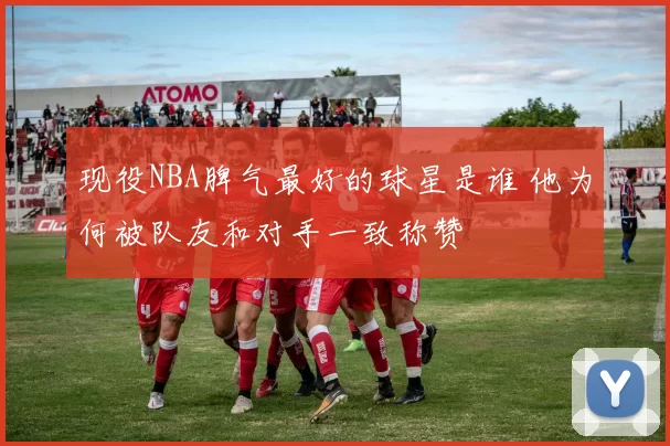 现役NBA脾气最好的球星是谁 他为何被队友和对手一致称赞