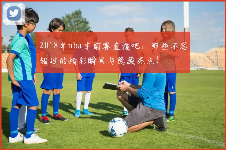 2018年nba季前赛直播吧，那些不容错过的精彩瞬间与隐藏亮点！