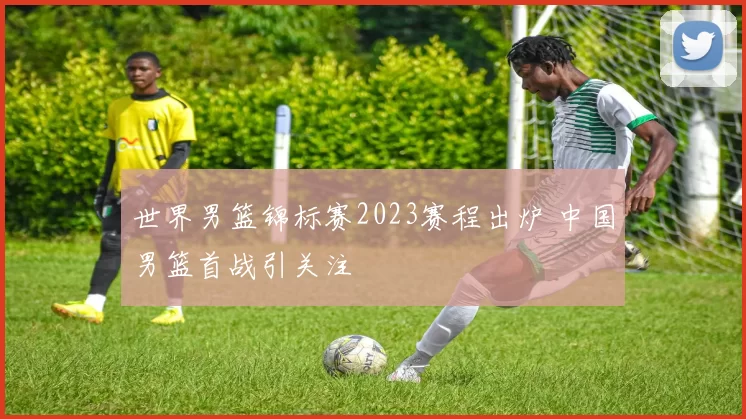 世界男篮锦标赛2023赛程出炉 中国男篮首战引关注