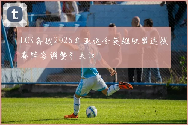 LCK备战2026年亚运会英雄联盟选拔赛阵容调整引关注