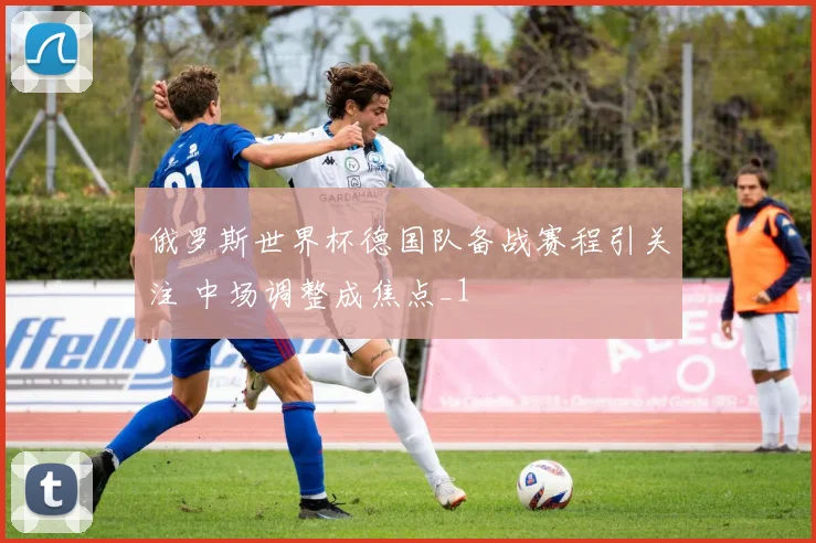 俄罗斯世界杯德国队备战赛程引关注 中场调整成焦点_1