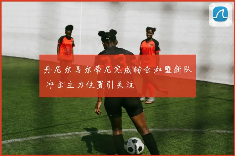 丹尼尔马尔蒂尼完成转会加盟新队 冲击主力位置引关注