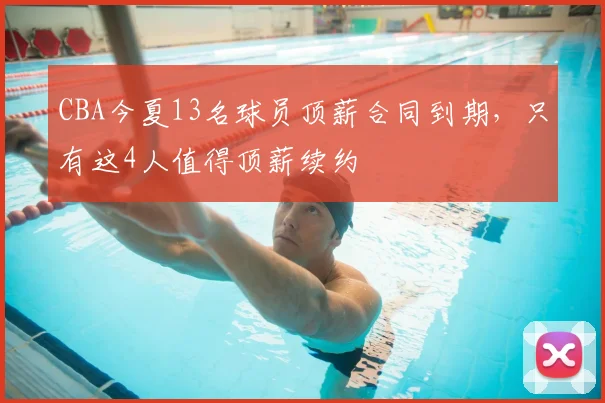 CBA今夏13名球员顶薪合同到期,只有这4人值得顶薪续约