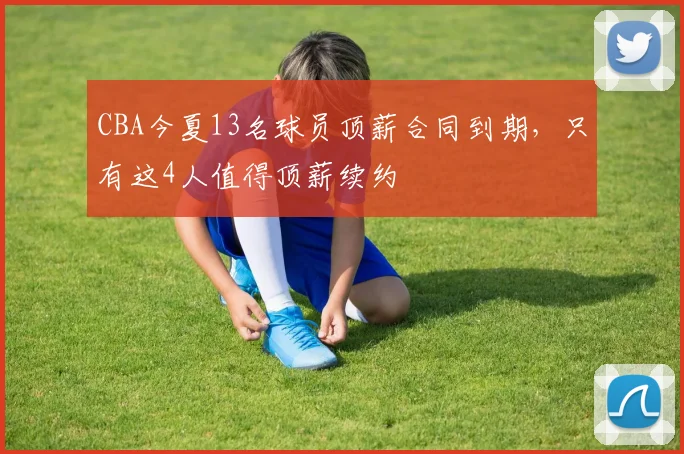 CBA今夏13名球员顶薪合同到期,只有这4人值得顶薪续约